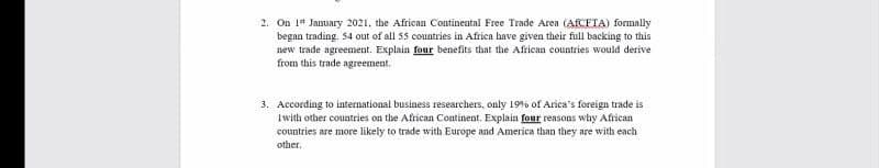 2. On 1 January 2021, the African Continental Free Trade Area (AfCFTA) formally
began trading. 54 out of all 55 countries in Africa have given their full backing to this
new trade agreement. Explain four benefits that the African countries would derive
from this trade agreement.
3. According to international business researchers, only 19% of Arica's foreign trade is
Iwith other countries on the African Continent. Explain four reasons why African
countries are more likely to trade with Europe and America than they are with each
other.