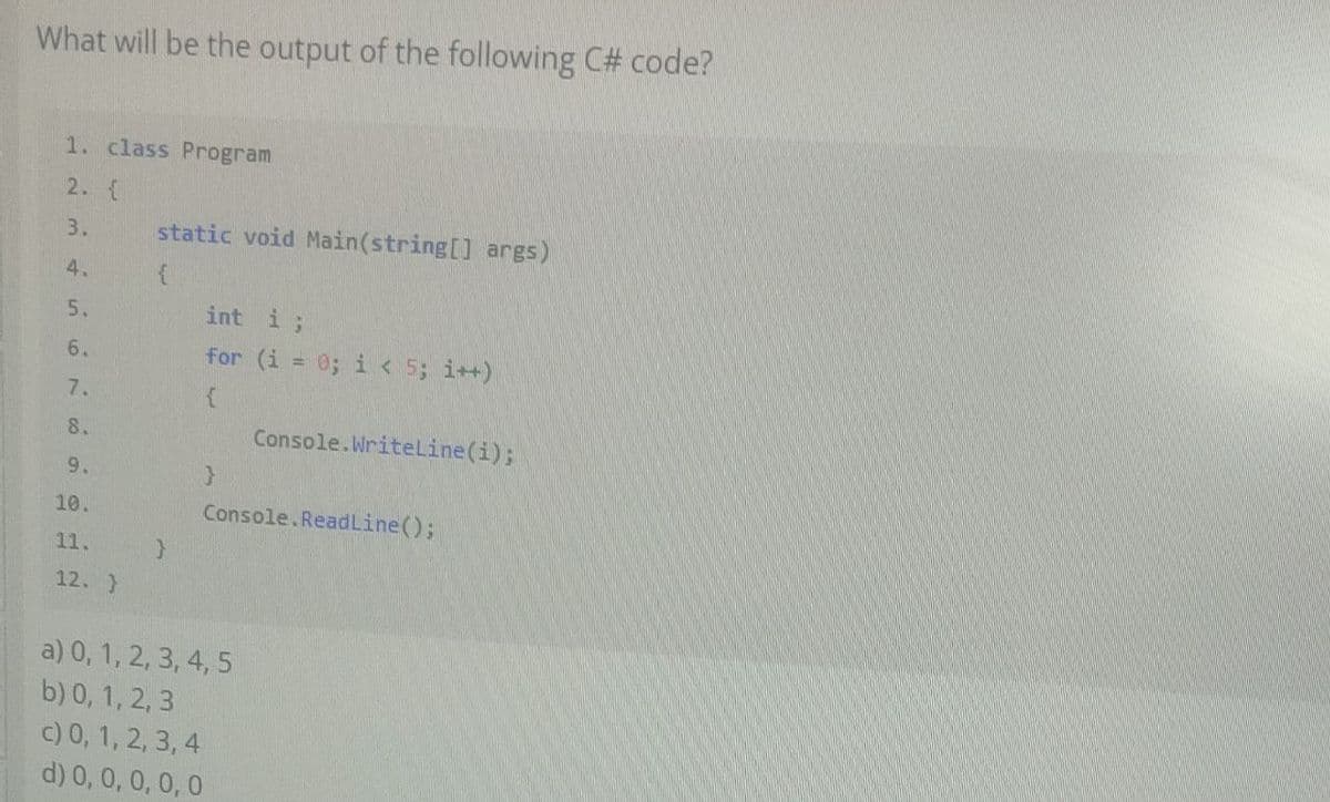 What will be the output of the following C# code?
1. class Program
2. {
3.
4.
5.
6.
7.
8.
9.
10.
11.
12. }
static void Main(string[] args)
{
}
int i;
for (i = 0; i< 5; i++)
{
}
Console.WriteLine(i);
Console.ReadLine();
a) 0,1, 2, 3, 4, 5
b) 0, 1, 2, 3
c) 0, 1, 2, 3, 4
d) 0, 0, 0, 0, 0