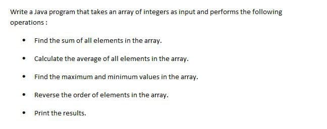 Write a Java program that takes an array of integers as input and performs the following
operations:
.
.
●
●
●
Find the sum of all elements in the array.
Calculate the average of all elements in the array.
Find the maximum and minimum values in the array.
Reverse the order of elements in the array.
Print the results.