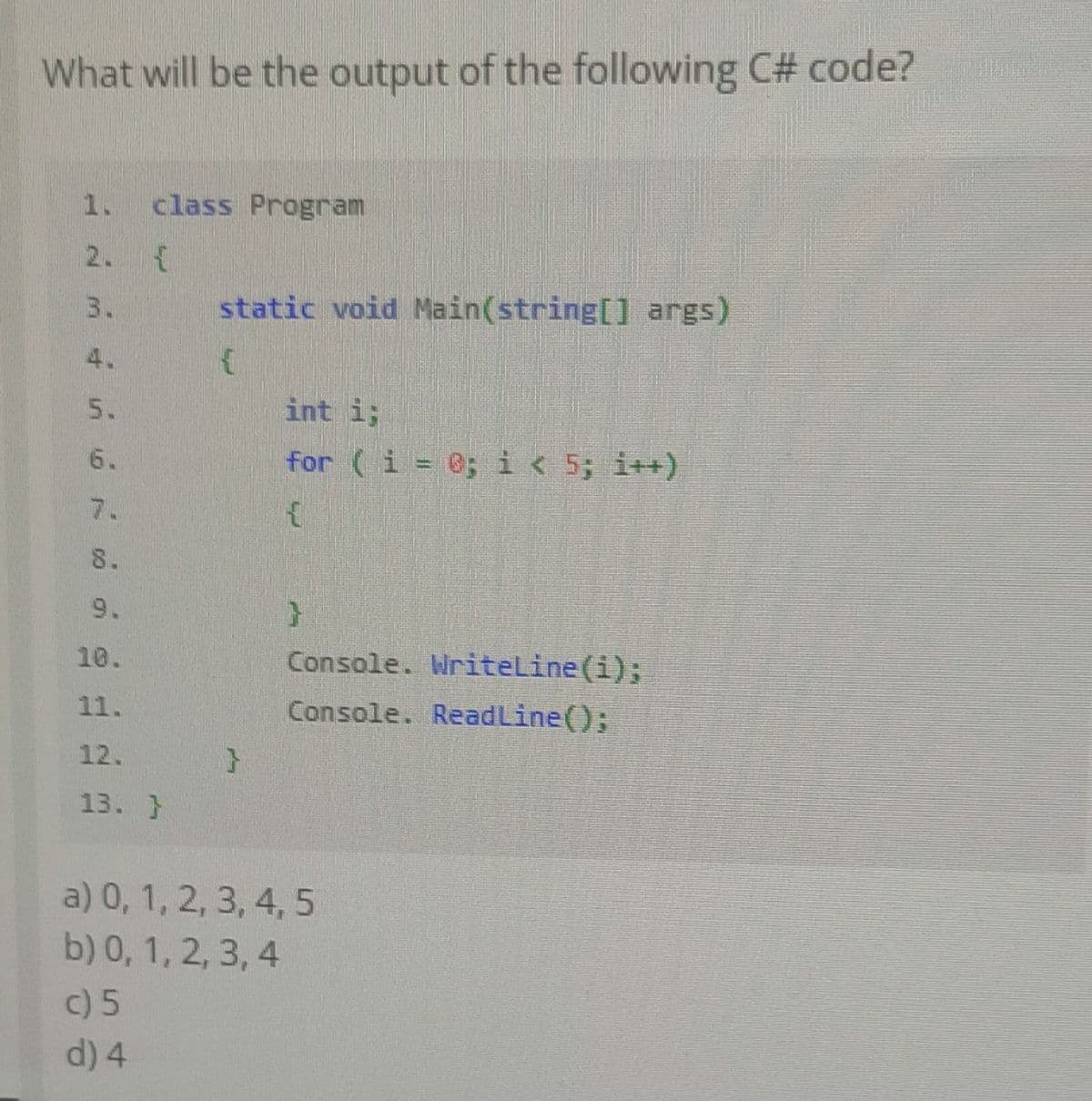 What will be the output of the following C# code?
1. class Program
2. {
29
5.
8.
9.
10.
11.
12.
13. }
static void Main(string[] args)
c) 5
d) 4
int i;
for (i = 0; i < 5; i++)
{
}
Console. WriteLine(i);
Console. Read Line();
a) 0, 1, 2, 3, 4, 5
b) 0, 1, 2, 3, 4