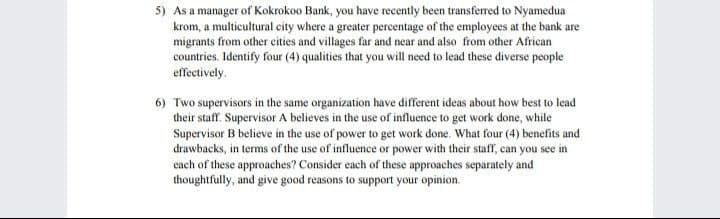5) As a manager of Kokrokoo Bank, you have recently been transferred to Nyamedua
krom, a multicultural city where a greater percentage of the employees at the bank are
migrants from other cities and villages far and near and also from other African
countries. Identify four (4) qualities that you will need to lead these diverse people
effectively.
6) Two supervisors in the same organization have different ideas about how best to lead
their staff. Supervisor A believes in the use of influence to get work done, while
Supervisor B believe in the use of power to get work done. What four (4) benefits and
drawbacks, in terms of the use of influence or power with their staff, can you see in
each of these approaches? Consider each of these approaches separately and
thoughtfully, and give good reasons to support your opinion.