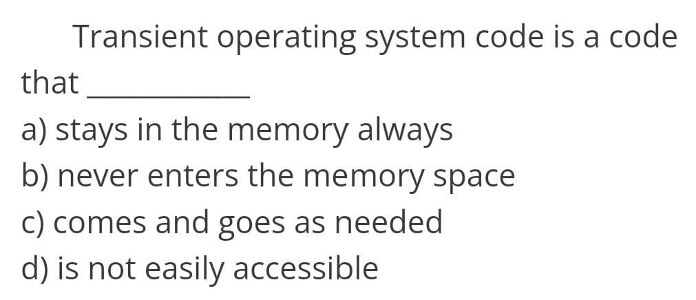 Transient operating system code is a code
that
a) stays in the memory always
b) never enters the memory space
c) comes and goes as needed
d) is not easily accessible.