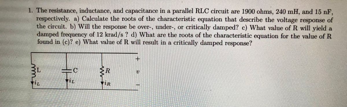 1. The resistance, inductance, and capacitance in a parallel RLC circuit are 1900 ohms, 240 mH, and 15 nF,
respectively. a) Calculate the roots of the characteristic equation that describe the voltage response of
the circuit. b) Will the response be over-, under-, or critically damped? c) What value of R will yield a
damped frequency of 12 krad/s? d) What are the roots of the characteristic equation for the value of R
found in (c)? e) What value of R. will result in a critically damped response?
mm
TİL
C
VIL
<R
iR