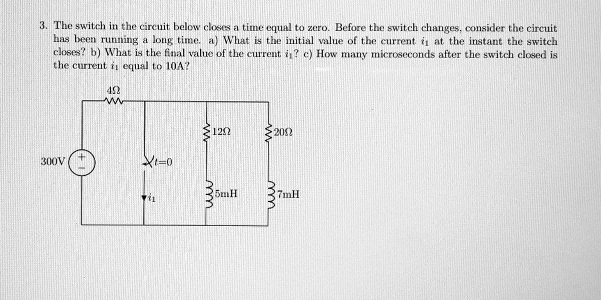 3. The switch in the circuit below closes a time equal to zero. Before the switch changes, consider the circuit
has been running a long time. a) What is the initial value of the current is at the instant the switch
closes? b) What is the final value of the current i₁? c) How many microseconds after the switch closed is
the current is equal to 10A?
300 V
+1
402
www
t=0
ww
120
m
5mH
www
200
ww
7mH