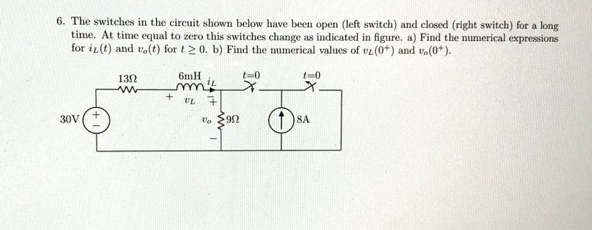 6. The switches in the circuit shown below have been open (left switch) and closed (right switch) for a long
time. At time equal to zero this switches change as indicated in figure. a) Find the numerical expressions
for iz(t) and vo(t) for t20. b) Find the numerical values of vL (0+) and v. (0+).
30V (+
130
ww
6mH
iL
mm ²
+ UL +
Vo
9N
ΦΩ
t=0
t=0
x
8A