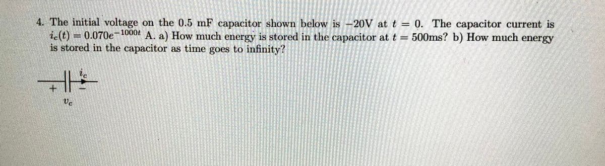 4. The initial voltage on the 0.5 mF capacitor shown below is -20V at t = 0. The capacitor current is
ic(t) = 0.070e-1000+ A. a) How much energy is stored in the capacitor at t = 500ms? b) How much energy
is stored in the capacitor as time goes to infinity?
+
Vc