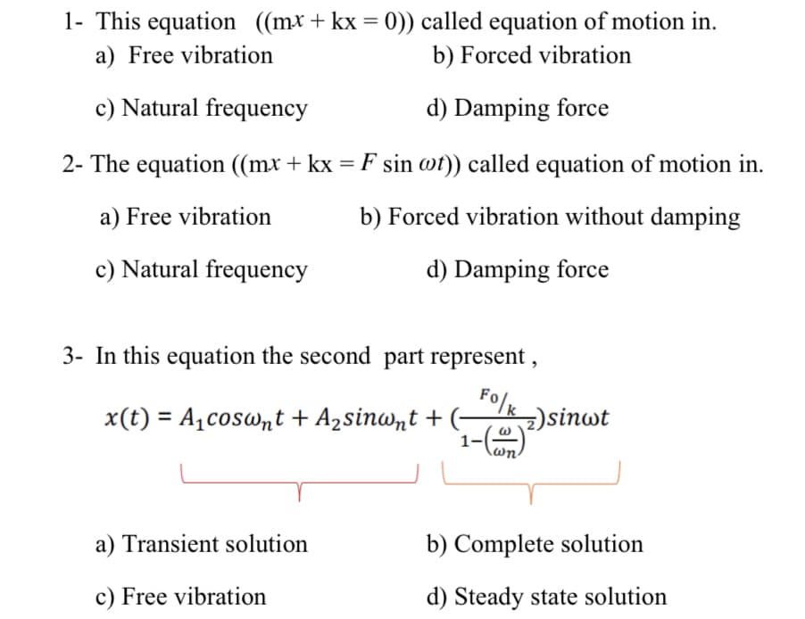 1- This equation ((mx+ kx = 0)) called equation of motion in.
%3D
a) Free vibration
b) Forced vibration
c) Natural frequency
d) Damping force
2- The equation ((mx + kx = F sin wt)) called equation of motion in.
a) Free vibration
b) Forced vibration without damping
c) Natural frequency
d) Damping force
3- In this equation the second part represent ,
Folk
x(t) = A,coswnt + A2sinwnt + (-
)sinwt
a) Transient solution
b) Complete solution
c) Free vibration
d) Steady state solution
