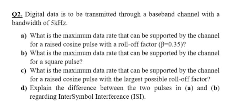 Q2. Digital data is to be transmitted through a baseband channel with a
bandwidth of 5kHz.
a) What is the maximum data rate that can be supported by the channel
for a raised cosine pulse with a roll-off factor (B=0.35)?
b) What is the maximum data rate that can be supported by the channel
for a square pulse?
c) What is the maximum data rate that can be supported by the channel
for a raised cosine pulse with the largest possible roll-off factor?
d) Explain the difference between the two pulses in (a) and (b)
regarding InterSymbol Interference (ISI).
