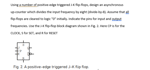 Using a number of positive-edge triggered J-K flip-flops, design an asynchronous
up-counter which divides the input frequency by eight (divide-by-8). Assume that all
flip-flops are cleared to logic "0" initially. Indicate the pins for input and output
frequencies. Use the J-K flip-flop block diagram shown in Fig. 2. Here CP is for the
CLOCK, S for SET, and R for RESET
J
CP
K
R
Fig. 2. A positive-edge triggered J-K flip flop.
