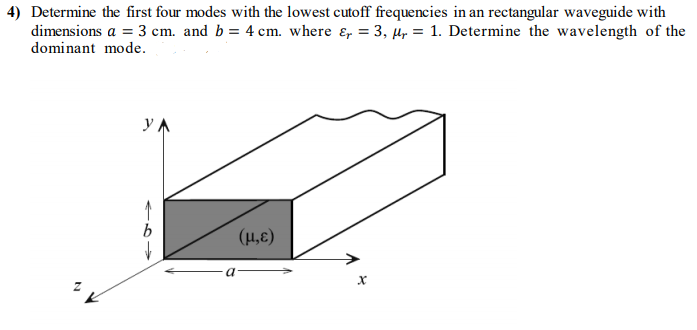 4) Determine the first four modes with the lowest cutoff frequencies in an rectangular waveguide with
dimensions a = 3 cm. and b = 4 cm. where ɛ, = 3, µ, = 1. Determine the wavelength of the
dominant mode.
(H,E)
