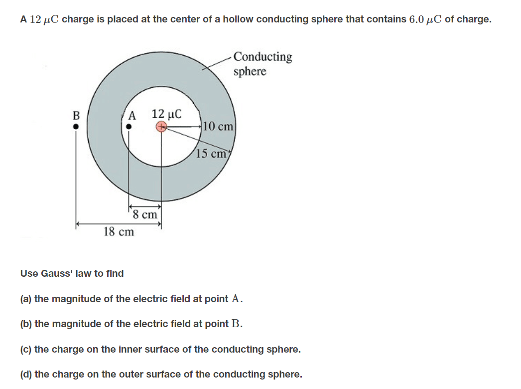 A 12 µC charge is placed at the center of a hollow conducting sphere that contains 6.0 µC of charge.
Conducting
sphere
B
12 μC
10 cm
15 cm
8 cm
18 cm
Use Gauss' law to find
(a) the magnitude of the electric field at point A.
(b) the magnitude of the electric field at point B.
(c) the charge on the inner surface of the conducting sphere.
(d) the charge on the outer surface of the conducting sphere.
