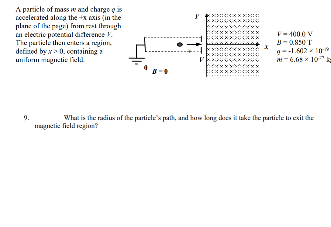 A particle of mass m and charge q is
accelerated along the +x axis (in the
plane of the page) from rest through
an electric potential difference V.
The particle then enters a region,
defined by x> 0, containing a
uniform magnetic field.
V = 400.0 V
B = 0.850 T
q = -1.602 × 10-19
m = 6.68 × 10-27 kg
B = 0
9.
What is the radius of the particle's path, and how long does it take the particle to exit the
magnetic field region?
