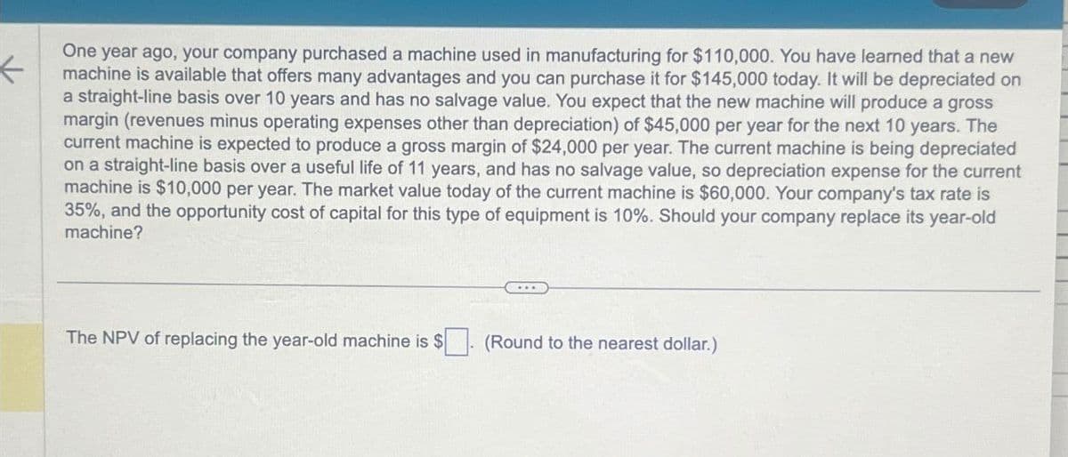 One year ago, your company purchased a machine used in manufacturing for $110,000. You have learned that a new
machine is available that offers many advantages and you can purchase it for $145,000 today. It will be depreciated on
a straight-line basis over 10 years and has no salvage value. You expect that the new machine will produce a gross
margin (revenues minus operating expenses other than depreciation) of $45,000 per year for the next 10 years. The
current machine is expected to produce a gross margin of $24,000 per year. The current machine is being depreciated
on a straight-line basis over a useful life of 11 years, and has no salvage value, so depreciation expense for the current
machine is $10,000 per year. The market value today of the current machine is $60,000. Your company's tax rate is
35%, and the opportunity cost of capital for this type of equipment is 10%. Should your company replace its year-old
machine?
The NPV of replacing the year-old machine is $. (Round to the nearest dollar.)