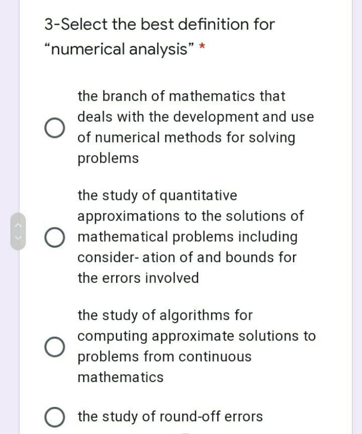3-Select the best definition for
"numerical analysis" *
the branch of mathematics that
deals with the development and use
of numerical methods for solving
problems
the study of quantitative
approximations to the solutions of
O mathematical problems including
consider- ation of and bounds for
the errors involved
the study of algorithms for
computing approximate solutions to
problems from continuous
mathematics
O the study of round-off errors
