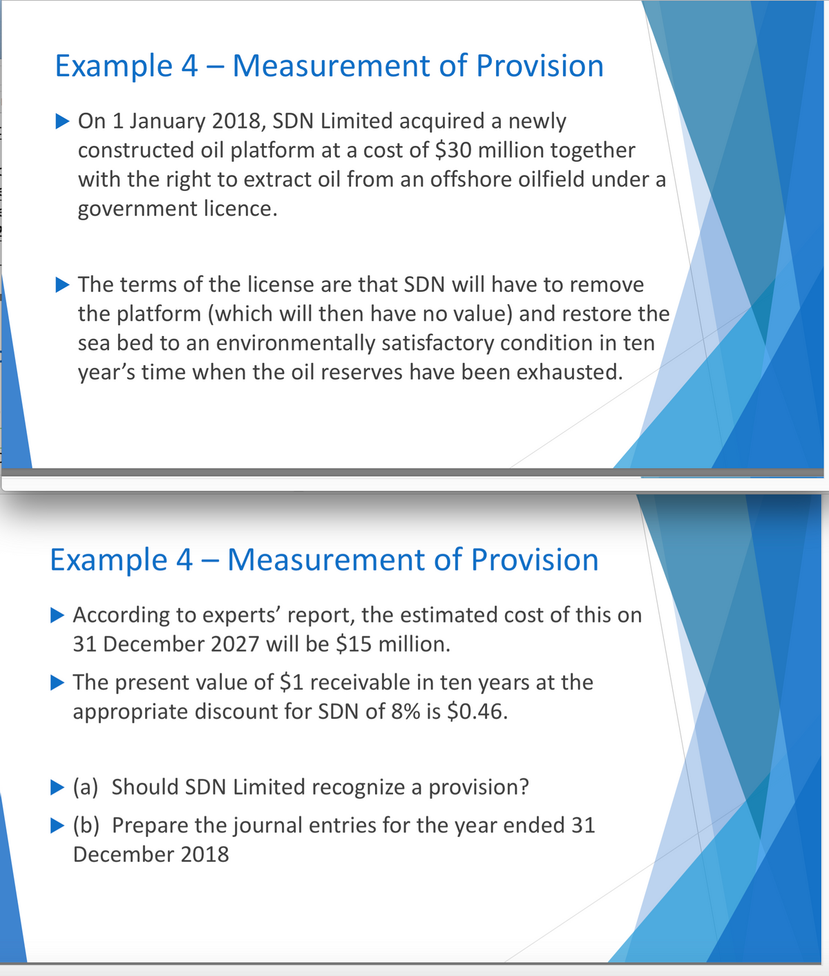 Example 4 - Measurement of Provision
▶ On 1 January 2018, SDN Limited acquired a newly
constructed oil platform at a cost of $30 million together
with the right to extract oil from an offshore oilfield under a
government licence.
▶ The terms of the license are that SDN will have to remove
the platform (which will then have no value) and restore the
sea bed to an environmentally satisfactory condition in ten
year's time when the oil reserves have been exhausted.
Example 4 - Measurement of Provision
► According to experts' report, the estimated cost of this on
31 December 2027 will be $15 million.
The present value of $1 receivable in ten years at the
appropriate discount for SDN of 8% is $0.46.
(a) Should SDN Limited recognize a provision?
(b) Prepare the journal entries for the year ended 31
December 2018