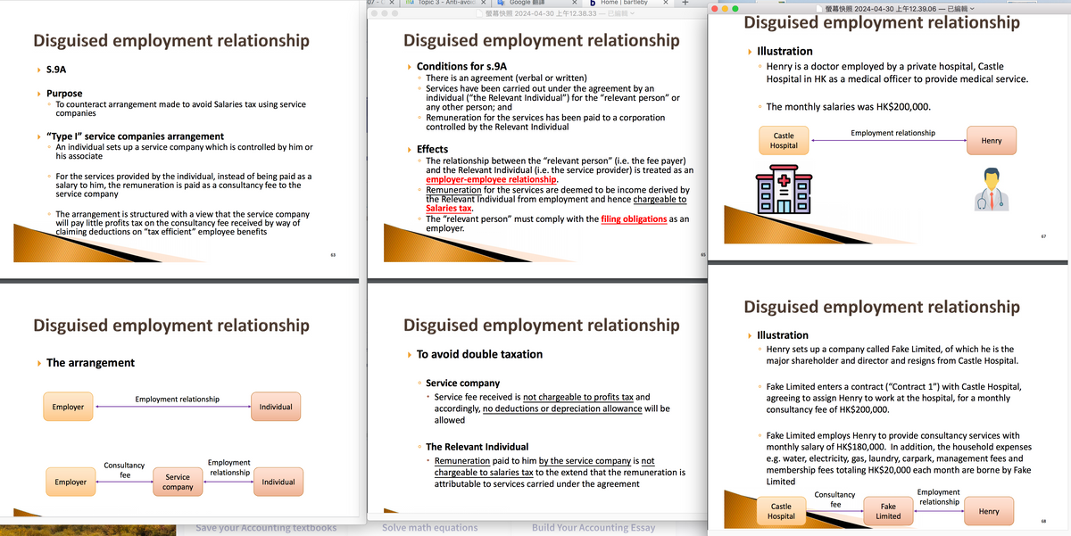 Disguised employment relationship
S.9A
▸ Purpose
°
To counteract arrangement made to avoid Salaries tax using service
companies
"Type I" service companies arrangement
。 An individual sets up a service company which is controlled by him or
his associate
⚫ For the services provided by the individual, instead of being paid as a
salary to him, the remuneration is paid as a consultancy fee to the
service company
°
The arrangement is structured with a view that the service company
will pay little profits tax on the consultancy fee received by way of
claiming deductions on “tax efficient” employee benefits
63
mui Topic 3 - Anti-avoida x
O Google 翻譯
Home | bartleby
螢幕快照2024-04-30 上午12.38.33— 已編輯∨
+
螢幕快照 2024-04-30 上午12.39.06 – 已編輯
Disguised employment relationship
Conditions for s.9A
°
о
There is an agreement (verbal or written)
Services have been carried out under the agreement by an
individual ("the Relevant Individual") for the "relevant person” or
any other person; and
Remuneration for the services has been paid to a corporation
controlled by the Relevant Individual
Effects
о
о
The relationship between the "relevant person" (i.e. the fee payer)
and the Relevant Individual (i.e. the service provider) is treated as an
employer-employee relationship.
Remuneration for the services are deemed to be income derived by
the Relevant Individual from employment and hence chargeable to
Salaries tax.
The "relevant person" must comply with the filing obligations as an
employer.
Disguised employment relationship
▸ Illustration
о
Henry is a doctor employed by a private hospital, Castle
Hospital in HK as a medical officer to provide medical service.
⚫ The monthly salaries was HK$200,000.
000
Castle
Hospital
B|+
Employment relationship
Henry
65
67
Disguised employment relationship
▸ The arrangement
Employer
Employment relationship
Individual
Consultancy
fee
Employment
relationship
Employer
Service
company
Individual
Disguised employment relationship
▸ To avoid double taxation
о
Service company
о
•
Service fee received is not chargeable to profits tax and
accordingly, no deductions or depreciation allowance will be
allowed
The Relevant Individual
Remuneration paid to him by the service company is not
chargeable to salaries tax to the extend that the remuneration is
attributable to services carried under the agreement
Disguised employment relationship
▸ Illustration
0
о
Henry sets up a company called Fake Limited, of which he is the
major shareholder and director and resigns from Castle Hospital.
Fake Limited enters a contract ("Contract 1") with Castle Hospital,
agreeing to assign Henry to work at the hospital, for a monthly
consultancy fee of HK$200,000.
。 Fake Limited employs Henry to provide consultancy services with
monthly salary of HK$180,000. In addition, the household expenses
e.g. water, electricity, gas, laundry, carpark, management fees and
membership fees totaling HK$20,000 each month are borne by Fake
Limited
Save your Accounting textbooks
Solve math equations
Build Your Accounting Essay
Consultancy
Castle
Hospital
fee
Employment
relationship
Fake
Limited
Henry
68