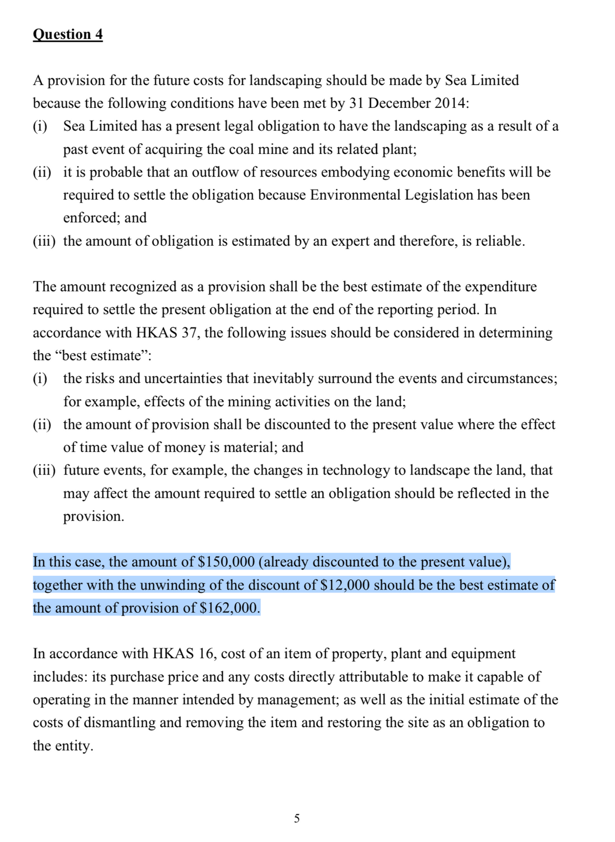 Question 4
A provision for the future costs for landscaping should be made by Sea Limited
because the following conditions have been met by 31 December 2014:
(i) Sea Limited has a present legal obligation to have the landscaping as a result of a
past event of acquiring the coal mine and its related plant;
(ii) it is probable that an outflow of resources embodying economic benefits will be
required to settle the obligation because Environmental Legislation has been
enforced; and
(iii) the amount of obligation is estimated by an expert and therefore, is reliable.
The amount recognized as a provision shall be the best estimate of the expenditure
required to settle the present obligation at the end of the reporting period. In
accordance with HKAS 37, the following issues should be considered in determining
the "best estimate":
(i) the risks and uncertainties that inevitably surround the events and circumstances;
for example, effects of the mining activities on the land;
(ii) the amount of provision shall be discounted to the present value where the effect
of time value of money is material; and
(iii) future events, for example, the changes in technology to landscape the land, that
may affect the amount required to settle an obligation should be reflected in the
provision.
In this case, the amount of $150,000 (already discounted to the present value),
together with the unwinding of the discount of $12,000 should be the best estimate of
the amount of provision of $162,000.
In accordance with HKAS 16, cost of an item of property, plant and equipment
includes: its purchase price and any costs directly attributable to make it capable of
operating in the manner intended by management; as well as the initial estimate of the
costs of dismantling and removing the item and restoring the site as an obligation to
the entity.
5