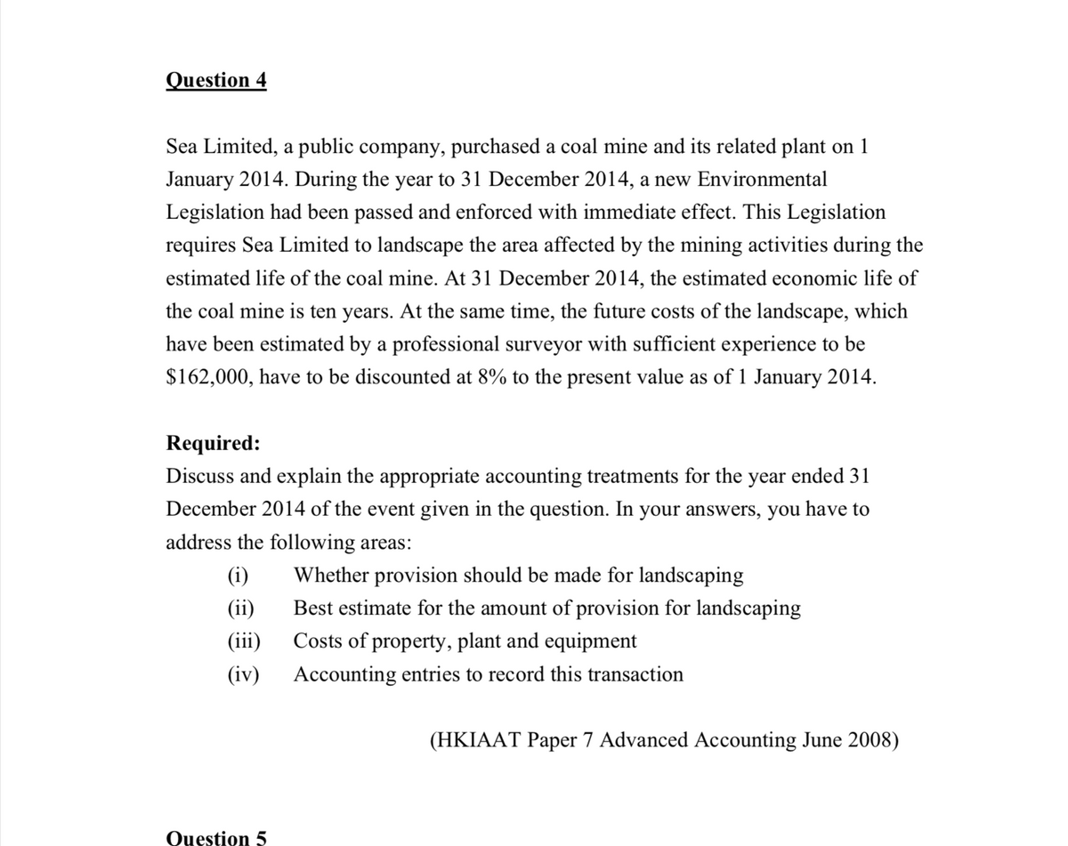 Question 4
Sea Limited, a public company, purchased a coal mine and its related plant on 1
January 2014. During the year to 31 December 2014, a new Environmental
Legislation had been passed and enforced with immediate effect. This Legislation
requires Sea Limited to landscape the area affected by the mining activities during the
estimated life of the coal mine. At 31 December 2014, the estimated economic life of
the coal mine is ten years. At the same time, the future costs of the landscape, which
have been estimated by a professional surveyor with sufficient experience to be
$162,000, have to be discounted at 8% to the present value as of 1 January 2014.
Required:
Discuss and explain the appropriate accounting treatments for the year ended 31
December 2014 of the event given in the question. In your answers, you have to
address the following areas:
(i)
(ii)
(iii)
(iv)
Whether provision should be made for landscaping
Best estimate for the amount of provision for landscaping
Costs of property, plant and equipment
Accounting entries to record this transaction
(HKIAAT Paper 7 Advanced Accounting June 2008)
Question 5