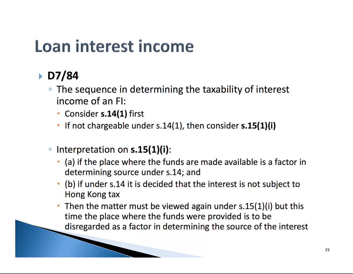 Loan interest income
▸ D7/84
The sequence in determining the taxability of interest
income of an Fl:
.
Consider s.14(1) first
If not chargeable under s.14(1), then consider s.15(1)(i)
Interpretation on s.15(1)(i):
(a) if the place where the funds are made available is a factor in
determining source under s.14; and
(b) if under s.14 it is decided that the interest is not subject to
Hong Kong tax
Then the matter must be viewed again under s.15(1)(i) but this
time the place where the funds were provided is to be
disregarded as a factor in determining the source of the interest
77