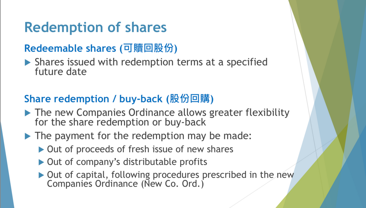 Redemption of shares
Redeemable shares (可贖回股份)
►Shares issued with redemption terms at a specified
future date
Share redemption/buy-back (0)
The new Companies Ordinance allows greater flexibility
for the share redemption or buy-back
▶ The payment for the redemption may be made:
▶ Out of proceeds of fresh issue of new shares
▶ Out of company's distributable profits
Out of capital, following procedures prescribed in the new
Companies Ordinance (New Co. Ord.)