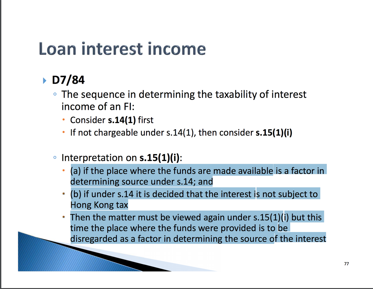 Loan interest income
▸ D7/84
• The sequence in determining the taxability of interest
income of an Fl:
.
Consider s.14(1) first
.
If not chargeable under s.14(1), then consider s.15(1)(i)
。 Interpretation on s.15(1)(i):
•
⋅
•
(a) if the place where the funds are made available is a factor in
determining source under s.14; and
(b) if under s.14 it is decided that the interest is not subject to
Hong Kong tax
Then the matter must be viewed again under s.15(1)(i) but this
time the place where the funds were provided is to be
disregarded as a factor in determining the source of the interest
77
