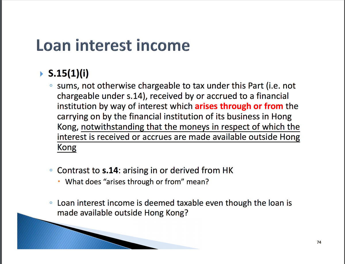 Loan interest income
► S.15(1)(i)
。 sums, not otherwise chargeable to tax under this Part (i.e. not
chargeable under s.14), received by or accrued to a financial
institution by way of interest which arises through or from the
carrying on by the financial institution of its business in Hong
Kong, notwithstanding that the moneys in respect of which the
interest is received or accrues are made available outside Hong
Kong
。 Contrast to s.14: arising in or derived from HK
What does "arises through or from" mean?
Loan interest income is deemed taxable even though the loan is
made available outside Hong Kong?
74