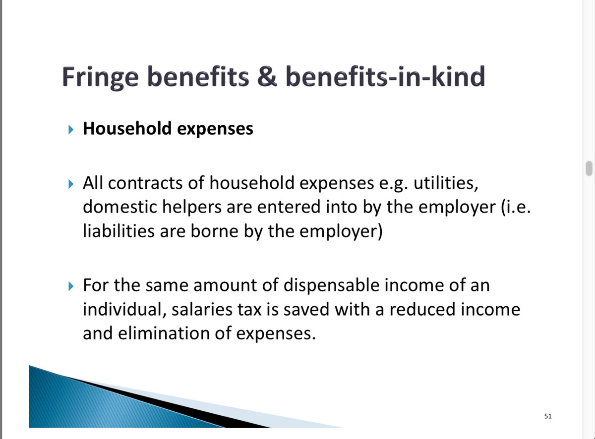 Fringe benefits & benefits-in-kind
▸ Household expenses
▸ All contracts of household expenses e.g. utilities,
domestic helpers are entered into by the employer (i.e.
liabilities are borne by the employer)
▸ For the same amount of dispensable income of an
individual, salaries tax is saved with a reduced income
and elimination of expenses.
51