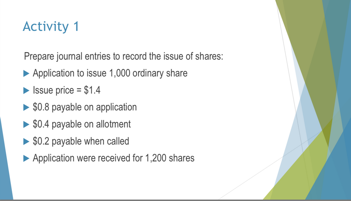 Activity 1
Prepare journal entries to record the issue of shares:
► Application to issue 1,000 ordinary share
Issue price = $1.4
$0.8 payable on application
► $0.4 payable on allotment
$0.2 payable when called
► Application were received for 1,200 shares