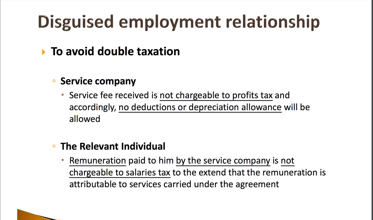 Disguised employment relationship
To avoid double taxation
• Service company
Service fee received is not chargeable to profits tax and
accordingly, no deductions or depreciation allowance will be
allowed
The Relevant Individual
Remuneration paid to him by the service company is not
chargeable to salaries tax to the extend that the remuneration is
attributable to services carried under the agreement