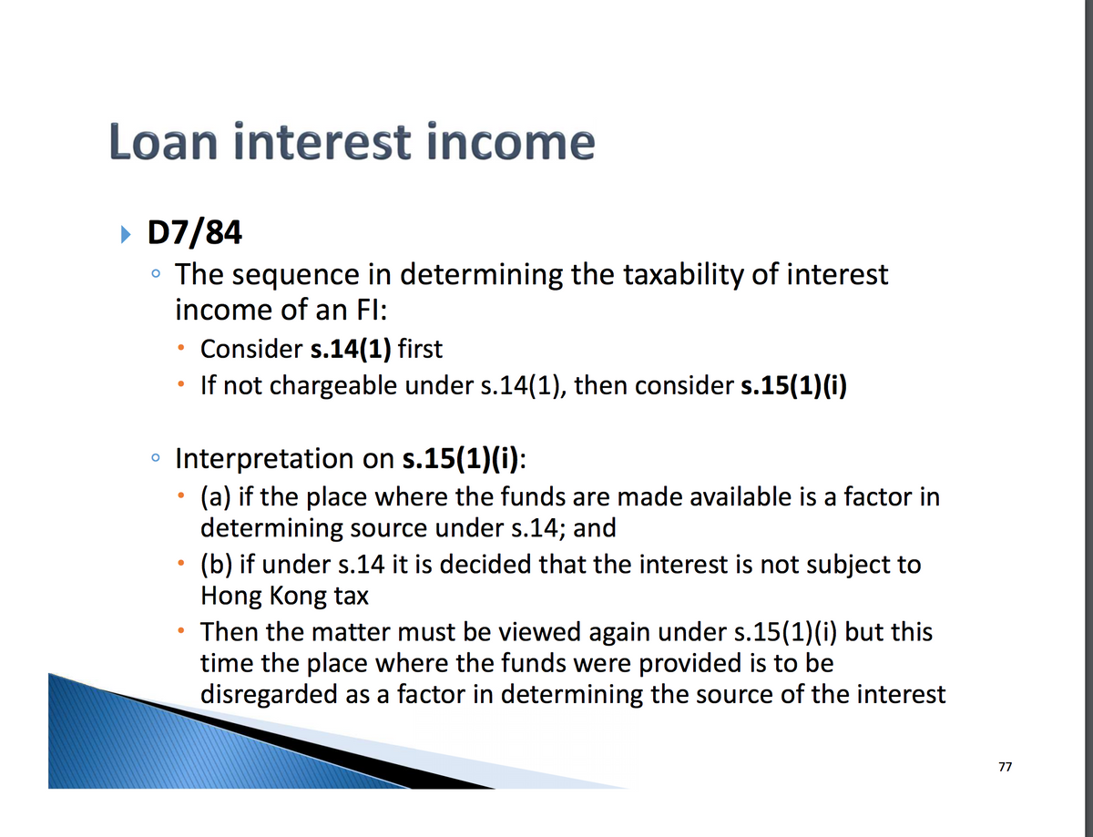 Loan interest income
▸ D7/84
O
。 The sequence in determining the taxability of interest
income of an Fl:
о
.
Consider s.14(1) first
If not chargeable under s.14(1), then consider s.15(1)(i)
Interpretation on s.15(1)(i):
.
(a) if the place where the funds are made available is a factor in
determining source under s.14; and
(b) if under s.14 it is decided that the interest is not subject to
Hong Kong tax
Then the matter must be viewed again under s.15(1)(i) but this
time the place where the funds were provided is to be
disregarded as a factor in determining the source of the interest
77