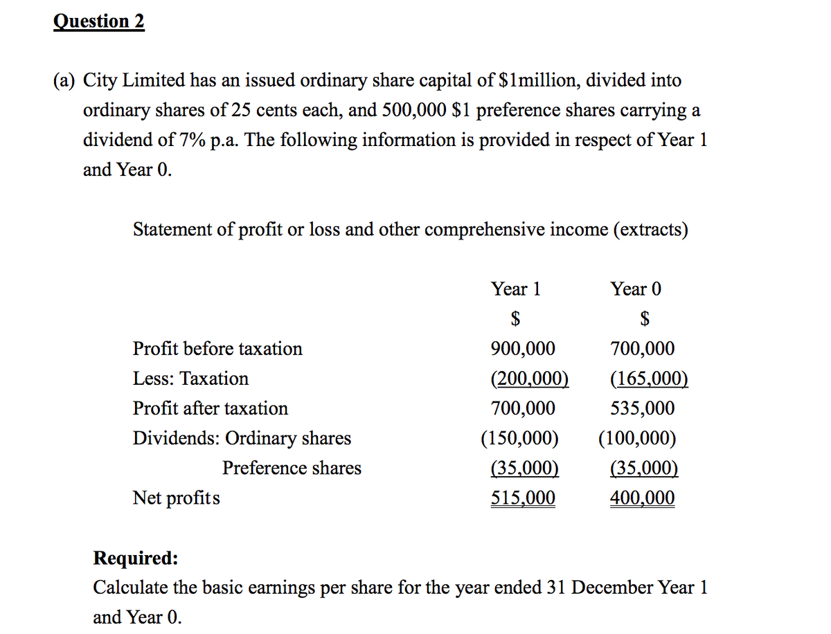 Question 2
(a) City Limited has an issued ordinary share capital of $1 million, divided into
ordinary shares of 25 cents each, and 500,000 $1 preference shares carrying a
dividend of 7% p.a. The following information is provided in respect of Year 1
and Year 0.
Statement of profit or loss and other comprehensive income (extracts)
Year 1
$
Year 0
$
Profit before taxation
Less: Taxation
Profit after taxation
900,000
700,000
(200,000) (165,000)
Dividends: Ordinary shares
700,000
(150,000) (100,000)
535,000
Preference shares
(35,000)
(35,000)
Net profits
515,000
400,000
Required:
Calculate the basic earnings per share for the year ended 31 December Year 1
and Year 0.