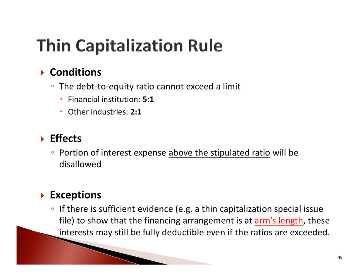 Thin Capitalization Rule
▸ Conditions
⚫ The debt-to-equity ratio cannot exceed a limit
•
Financial institution: 5:1
Other industries: 2:1
▸ Effects
Portion of interest expense above the stipulated ratio will be
disallowed
▸ Exceptions
If there is sufficient evidence (e.g. a thin capitalization special issue
file) to show that the financing arrangement is at arm's length, these
interests may still be fully deductible even if the ratios are exceeded.
48