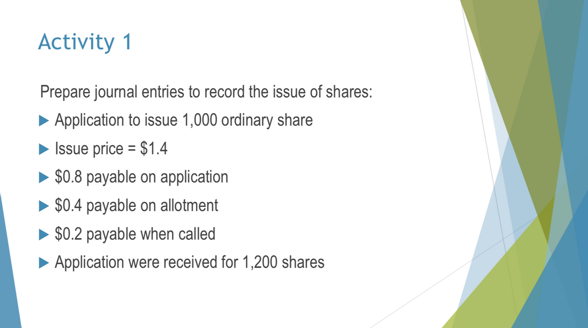 Activity 1
Prepare journal entries to record the issue of shares:
Application to issue 1,000 ordinary share
=
Issue price $1.4
$0.8 payable on application
► $0.4 payable on allotment
► $0.2 payable when called
► Application were received for 1,200 shares