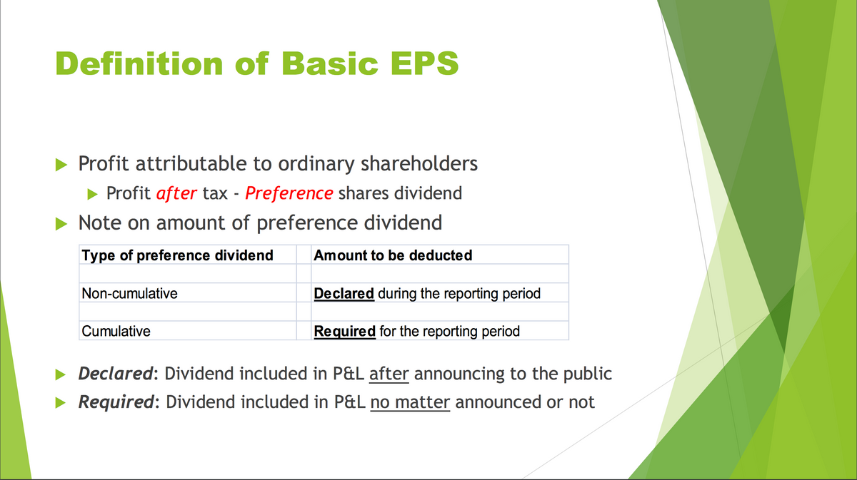 Definition of Basic EPS
Profit attributable to ordinary shareholders
► Profit after tax - Preference shares dividend
Note on amount of preference dividend
Type of preference dividend
Non-cumulative
Amount to be deducted
Declared during the reporting period
Cumulative
Required for the reporting period
Declared: Dividend included in P&L after announcing to the public
Required: Dividend included in P&L no matter announced or not