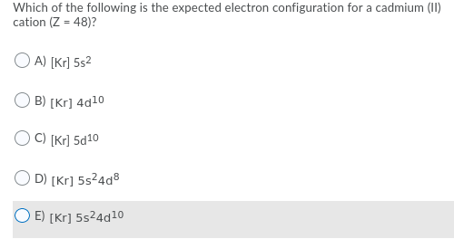 Which of the following is the expected electron configuration for a cadmium (II)
cation (Z = 48)?
O A) [Kr] 5s2
B) [Kr] 4d10
C) [Kr] 5d10
D) [Kr] 5s24a8
E) [Kr] 5s24d10
