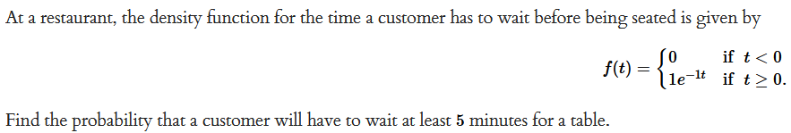 At a restaurant, the density function for the time a customer has to wait before being seated is given by
if t < 0
le-¹t if t≥ 0.
f(t) = {ie-
Find the probability that a customer will have to wait at least 5 minutes for a table.