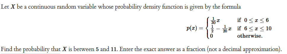 Let X be a continuous random variable whose probability density function is given by the formula
p(x) =
120
I
if 0 ≤ x ≤ 6
if 6≤x≤ 10
otherwise.
Find the probability that X is between 5 and 11. Enter the exact answer as a fraction (not a decimal approximation).
