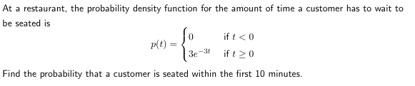 At a restaurant, the probability density function for the amount of time a customer has to wait to
be seated is
if t < 0
ift 20
Find the probability that a customer is seated within the first 10 minutes.
p(t) =
=
3e
-3t