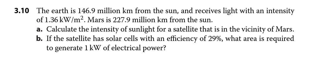 3.10 The earth is 146.9 million km from the sun, and receives light with an intensity
of 1.36 kW/m2. Mars is 227.9 million km from the sun.
a. Calculate the intensity of sunlight for a satellite that is in the vicinity of Mars.
b. If the satellite has solar cells with an efficiency of 29%, what area is required
to generate 1 kW of electrical power?

