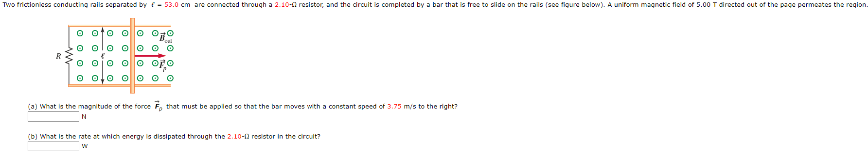 (a) What is the magnitude of the force F,
that must be applied so that the bar moves with a constant speed of 3.75 m/s to the right?
N
(b) What is the rate at which energy is dissipated through the 2.10-0 resistor in the circuit?
