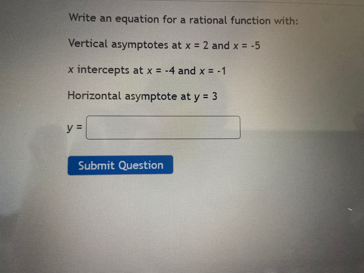Write an equation for a rational function with:
Vertical asymptotes at x = 2 and x = -5
x intercepts at x = -4 and x = -1
Horizontal asymptote at y = 3
y =
Submit Question

