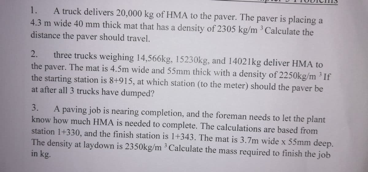 A truck delivers 20,000 kg of HMA to the paver. The paver is placing a
4.3 m wide 40 mm thick mat that has a density of 2305 kg/m ³ Calculate the
1.
distance the paver should travel.
three trucks weighing 14,566kg, 15230kg, and 14021kg deliver HMA to
the paver. The mat is 4.5m wide and 55mm thick with a density of 2250kg/m ³ If
the starting station is 8+915, at which station (to the meter) should the paver be
at after all 3 trucks have dumped?
2.
3.
A paving job is nearing completion, and the foreman needs to let the plant
know how much HMA is needed to complete. The calculations are based from
station 1+330, and the finish station is 1+343. The mat is 3.7m wide x 55mm deep.
The density at laydown is 2350kg/m ³ Calculate the mass required to finish the job
in kg.
