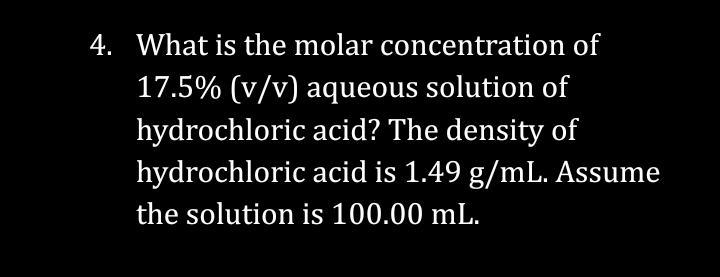 4. What is the molar concentration of
17.5% (v/v) aqueous solution of
hydrochloric acid? The density of
hydrochloric acid is 1.49 g/mL. Assume
the solution is 100.00 mL.