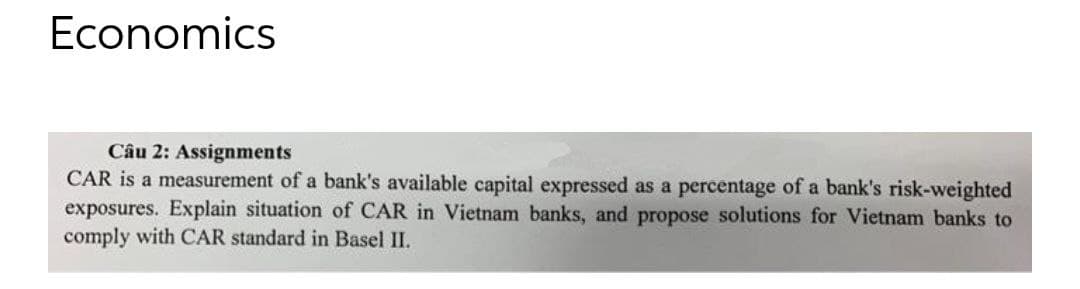 Economics
Câu 2: Assignments
CAR is a measurement of a bank's available capital expressed as a percentage of a bank's risk-weighted
exposures. Explain situation of CAR in Vietnam banks, and propose solutions for Vietnam banks to
comply with CAR standard in Basel II.
