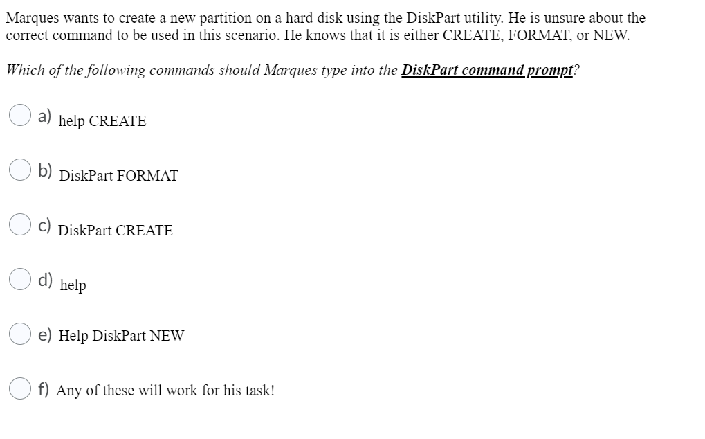 Marques wants to create a new partition on a hard disk using the DiskPart utility. He is unsure about the
correct command to be used in this scenario. He knows that it is either CREATE, FORMAT, or NEW.
Which of the following commands should Marques type into the DiskPart command prompt?
help CREATE
b) DiskPart FORMAT
DiskPart CREATE
d)
help
e) Help DiskPart NEW
f) Any of these will work for his task!
