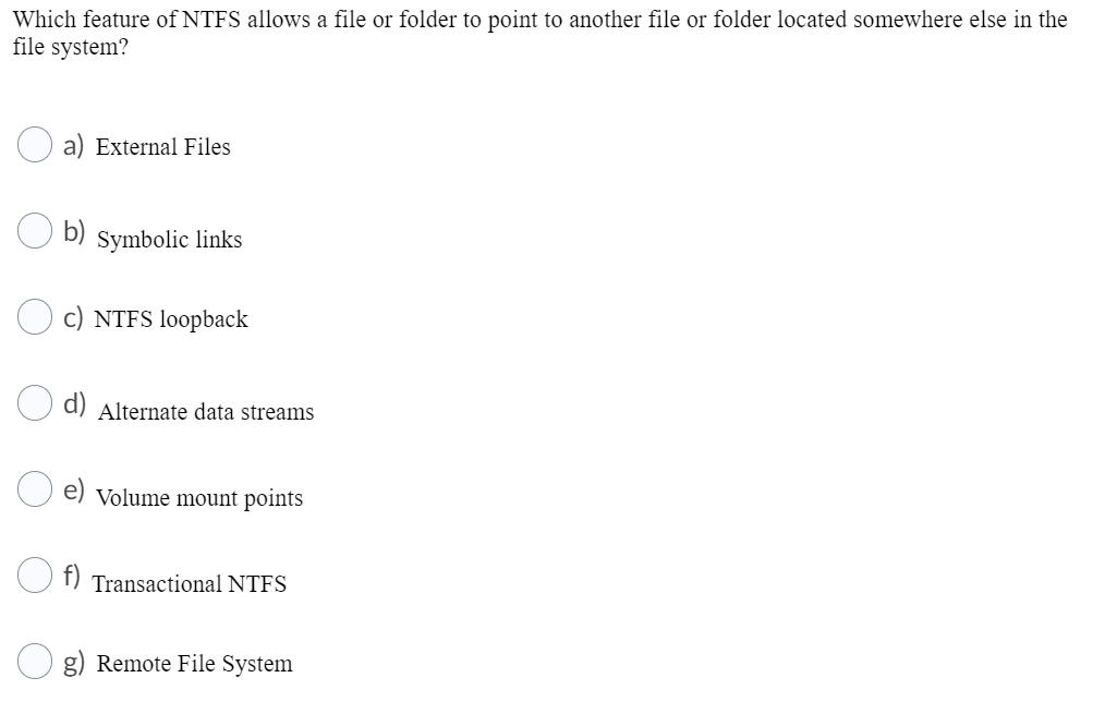Which feature of NTFS allows a file or folder to point to another file or folder located somewhere else in the
file system?
a) External Files
b)
Symbolic links
c) NTFS loopback
d) Alternate data streams
e) Volume mount points
f) Transactional NTFS
g) Remote File System
