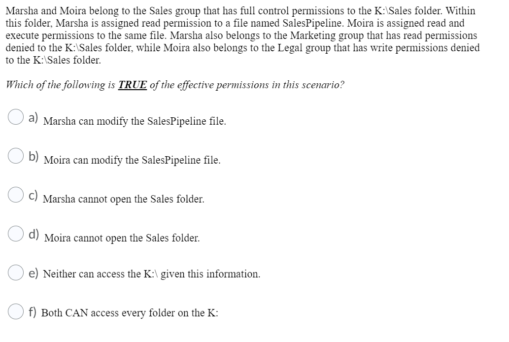 Marsha and Moira belong to the Sales group that has full control permissions to the K:\Sales folder. Within
this folder, Marsha is assigned read permission to a file named SalesPipeline. Moira is assigned read and
execute permissions to the same file. Marsha also belongs to the Marketing group that has read permissions
denied to the K:\Sales folder, while Moira also belongs to the Legal group that has write permissions denied
to the K:\Sales folder.
Which of the following is TRUE of the effective permissions in this scenario?
a) Marsha can modify the SalesPipeline file.
b) Moira can modify the SalesPipeline file.
C) Marsha cannot open the Sales folder.
a) Moira cannot open the Sales folder.
e) Neither can access the K:\ given this information.
f) Both CAN access every folder on the K:
