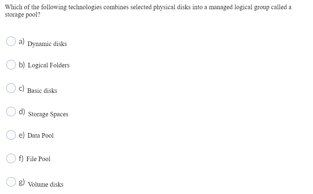 Which of the following technologies combines selected physical disks into a managed logical group called a
storage pool?
a)
Dynamic disks
b) Logical Folders
Basic disks
Storage Spaces
Data Pool
f) File Pool
g) Volume disks
