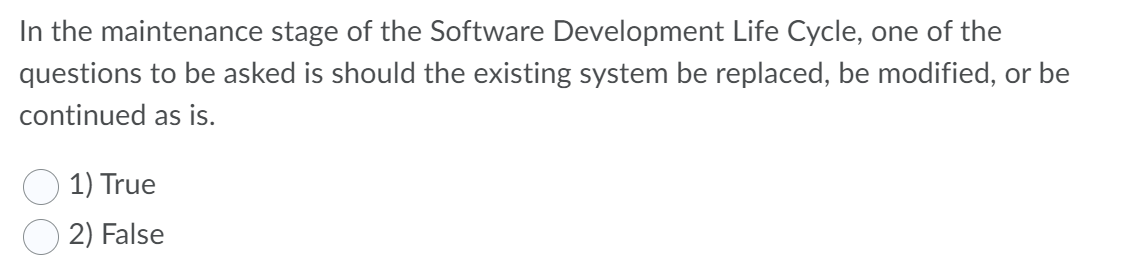 In the maintenance stage of the Software Development Life Cycle, one of the
questions to be asked is should the existing system be replaced, be modified, or be
continued as is.
1) True
2) False
