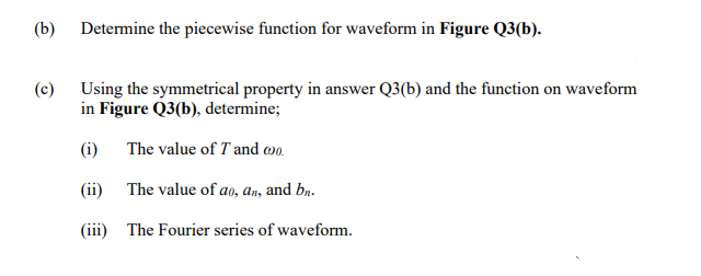 (b) Determine the piecewise function for waveform in Figure Q3(b).
(c) Using the symmetrical property in answer Q3(b) and the function on waveform
in Figure Q3(b), determine;
(i) The value of T and wo.
(ii)
The value of ao, an, and bn.
(iii) The Fourier series of waveform.
